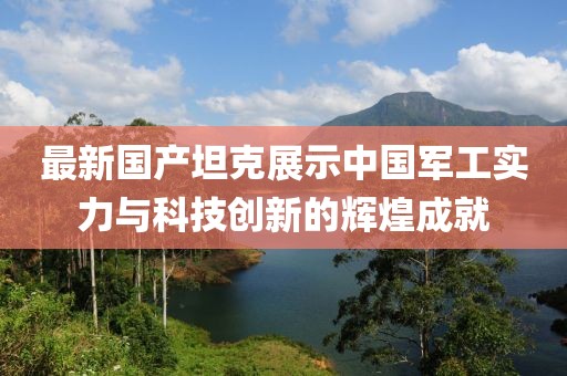 最新國產(chǎn)坦克展示中國軍工實力與科技創(chuàng)新的輝煌成就