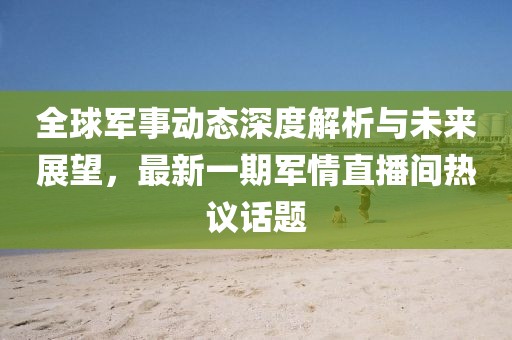 全球軍事動態(tài)深度解析與未來展望，最新一期軍情直播間熱議話題