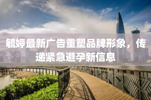 毓婷最新廣告重塑品牌形象，傳遞緊急避孕新信息