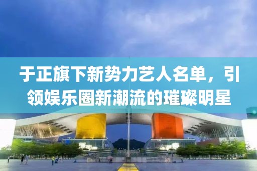 于正旗下新勢力藝人名單，引領(lǐng)娛樂圈新潮流的璀璨明星