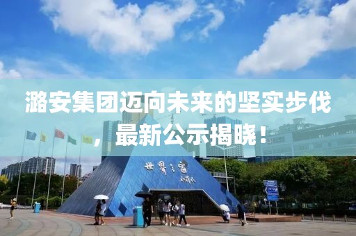 潞安集團(tuán)邁向未來的堅(jiān)實(shí)步伐，最新公示揭曉！