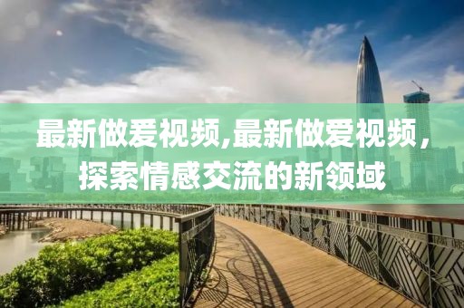 最新做爰視頻,最新做愛(ài)視頻，探索情感交流的新領(lǐng)域