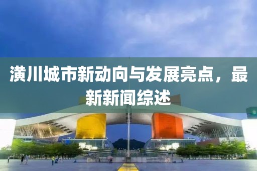 潢川城市新動向與發(fā)展亮點(diǎn)，最新新聞綜述