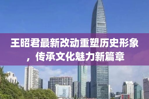 王昭君最新改動(dòng)重塑歷史形象，傳承文化魅力新篇章