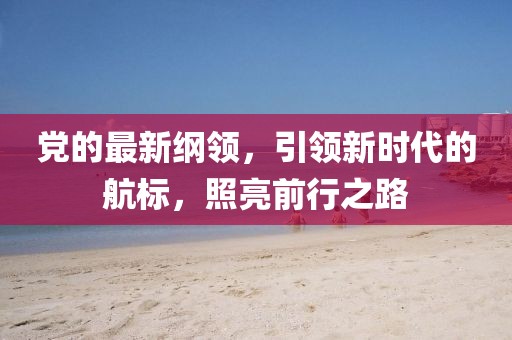 黨的最新綱領(lǐng)，引領(lǐng)新時(shí)代的航標(biāo)，照亮前行之路