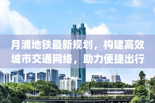 月浦地鐵最新規(guī)劃，構(gòu)建高效城市交通網(wǎng)絡(luò)，助力便捷出行