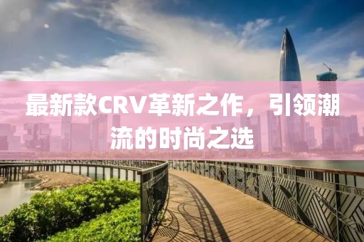 最新款CRV革新之作，引領(lǐng)潮流的時(shí)尚之選