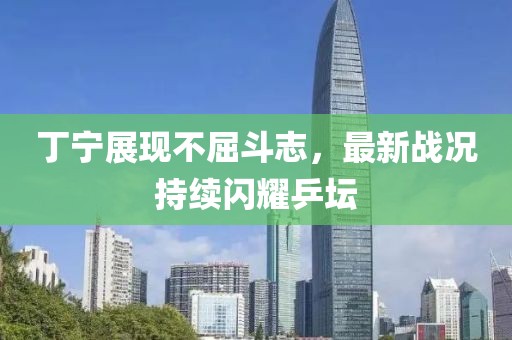 丁寧展現(xiàn)不屈斗志，最新戰(zhàn)況持續(xù)閃耀乒壇
