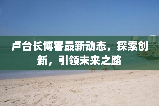 盧臺(tái)長(zhǎng)博客最新動(dòng)態(tài)，探索創(chuàng)新，引領(lǐng)未來(lái)之路