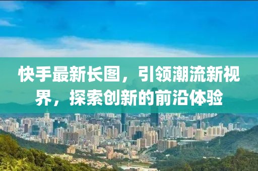 快手最新長(zhǎng)圖，引領(lǐng)潮流新視界，探索創(chuàng)新的前沿體驗(yàn)