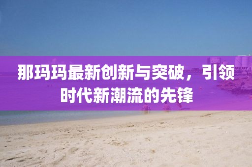 那瑪瑪最新創(chuàng)新與突破，引領(lǐng)時代新潮流的先鋒