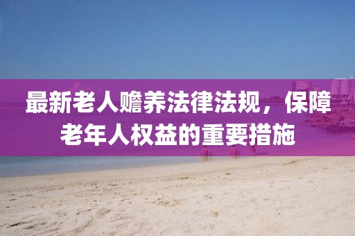 最新老人贍養(yǎng)法律法規(guī)，保障老年人權(quán)益的重要措施