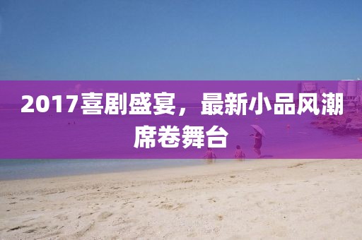 2017喜劇盛宴，最新小品風(fēng)潮席卷舞臺(tái)