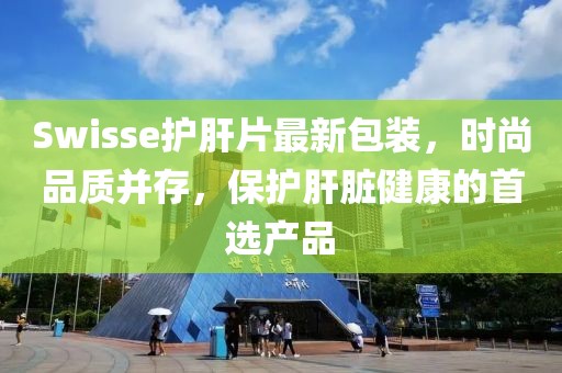 Swisse護(hù)肝片最新包裝，時(shí)尚品質(zhì)并存，保護(hù)肝臟健康的首選產(chǎn)品
