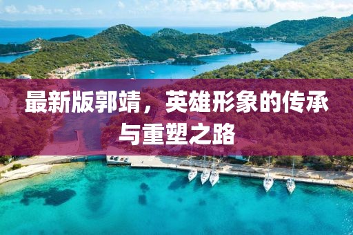 最新版郭靖，英雄形象的傳承與重塑之路