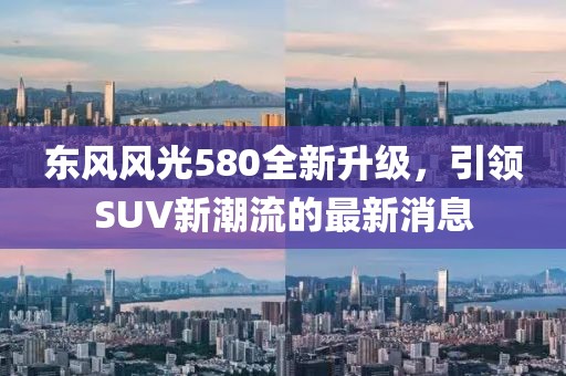 東風(fēng)風(fēng)光580全新升級，引領(lǐng)SUV新潮流的最新消息