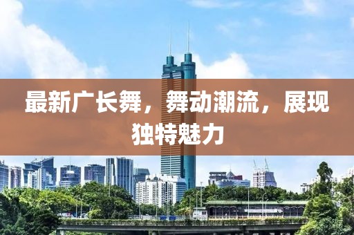 最新廣長舞，舞動潮流，展現(xiàn)獨特魅力