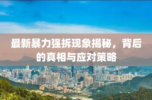 最新暴力強拆現(xiàn)象揭秘，背后的真相與應(yīng)對策略