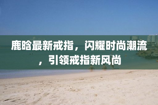 鹿晗最新戒指，閃耀時尚潮流，引領(lǐng)戒指新風(fēng)尚