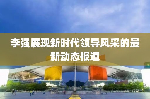 李強(qiáng)展現(xiàn)新時(shí)代領(lǐng)導(dǎo)風(fēng)采的最新動(dòng)態(tài)報(bào)道
