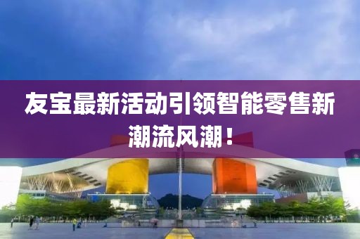 友寶最新活動引領(lǐng)智能零售新潮流風(fēng)潮！