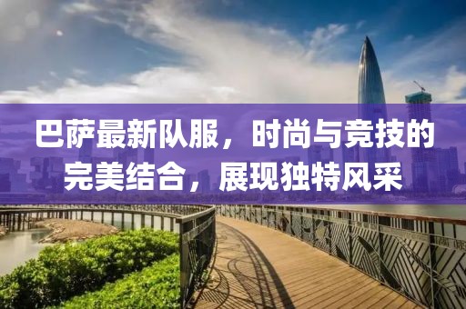 巴薩最新隊(duì)服，時(shí)尚與競技的完美結(jié)合，展現(xiàn)獨(dú)特風(fēng)采