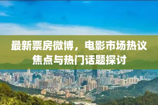 最新票房微博，電影市場(chǎng)熱議焦點(diǎn)與熱門話題探討