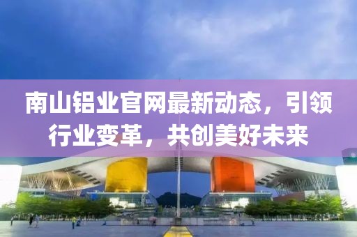 南山鋁業(yè)官網(wǎng)最新動態(tài)，引領行業(yè)變革，共創(chuàng)美好未來