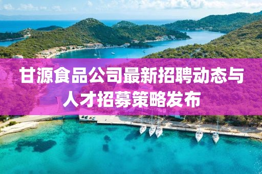 甘源食品公司最新招聘動(dòng)態(tài)與人才招募策略發(fā)布