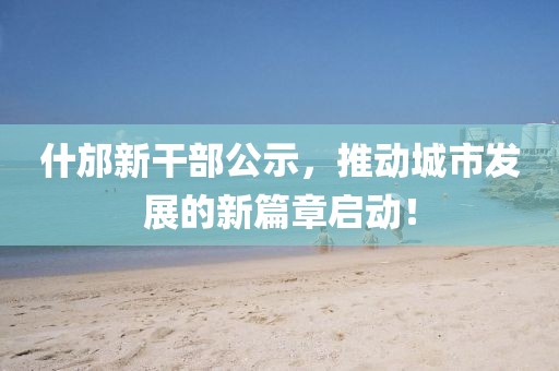 什邡新干部公示，推動(dòng)城市發(fā)展的新篇章啟動(dòng)！