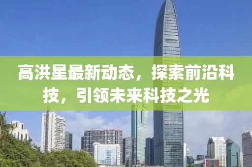 高洪星最新動態(tài)，探索前沿科技，引領(lǐng)未來科技之光