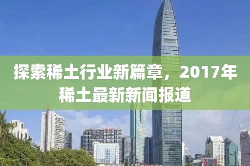 探索稀土行業(yè)新篇章，2017年稀土最新新聞報(bào)道