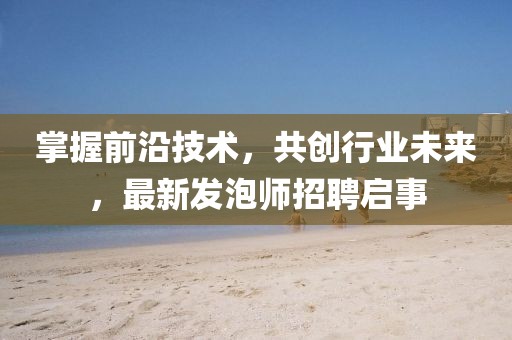 掌握前沿技術(shù)，共創(chuàng)行業(yè)未來，最新發(fā)泡師招聘啟事