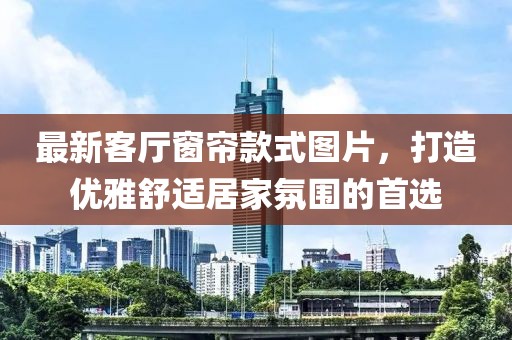 最新客廳窗簾款式圖片，打造優(yōu)雅舒適居家氛圍的首選