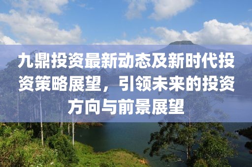 九鼎投資最新動態(tài)及新時代投資策略展望，引領(lǐng)未來的投資方向與前景展望