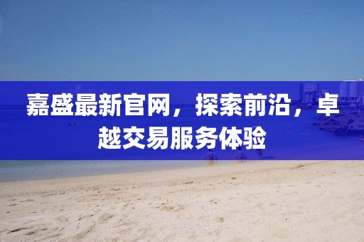 嘉盛最新官網(wǎng)，探索前沿，卓越交易服務(wù)體驗(yàn)