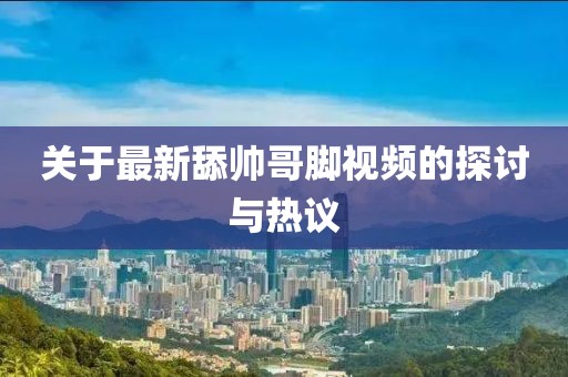 關(guān)于最新舔帥哥腳視頻的探討與熱議