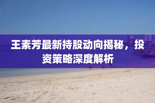 王素芳最新持股動(dòng)向揭秘，投資策略深度解析