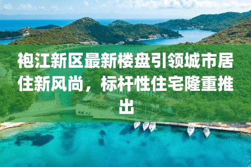 袍江新區(qū)最新樓盤引領(lǐng)城市居住新風尚，標桿性住宅隆重推出