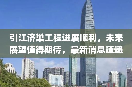 引江濟巢工程進展順利，未來展望值得期待，最新消息速遞