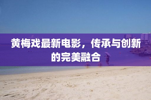黃梅戲最新電影，傳承與創(chuàng)新的完美融合