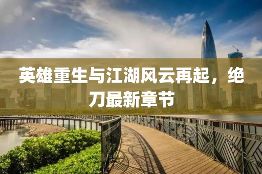 英雄重生與江湖風(fēng)云再起，絕刀最新章節(jié)