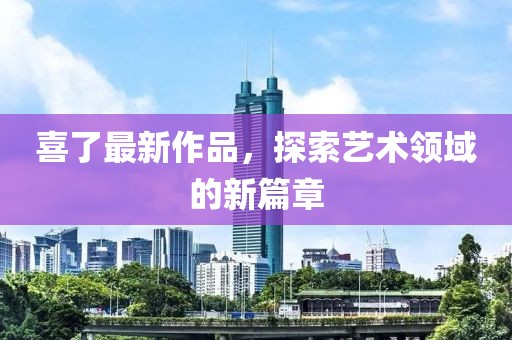 喜了最新作品，探索藝術(shù)領(lǐng)域的新篇章