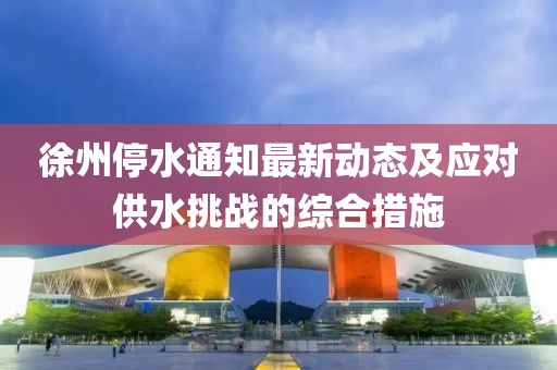 徐州停水通知最新動態(tài)及應(yīng)對供水挑戰(zhàn)的綜合措施