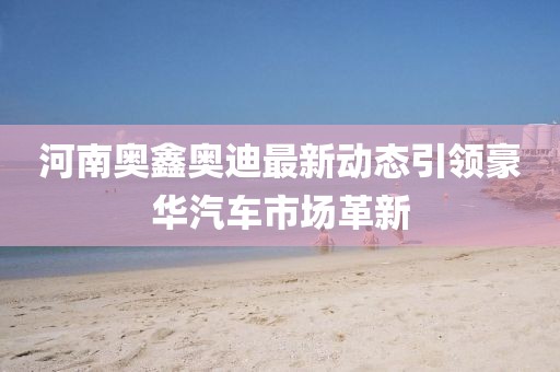 河南奧鑫奧迪最新動(dòng)態(tài)引領(lǐng)豪華汽車市場(chǎng)革新