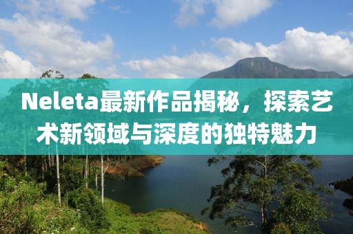 Neleta最新作品揭秘，探索藝術(shù)新領(lǐng)域與深度的獨(dú)特魅力