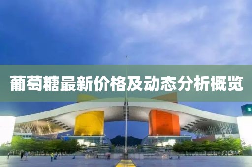 葡萄糖最新價格及動態(tài)分析概覽