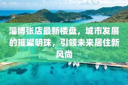 淄博張店最新樓盤，城市發(fā)展的璀璨明珠，引領(lǐng)未來居住新風(fēng)尚