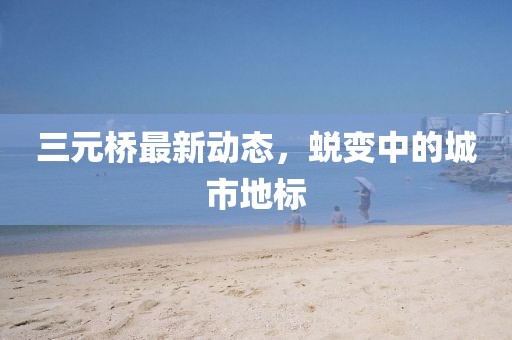 三元橋最新動態(tài)，蛻變中的城市地標(biāo)