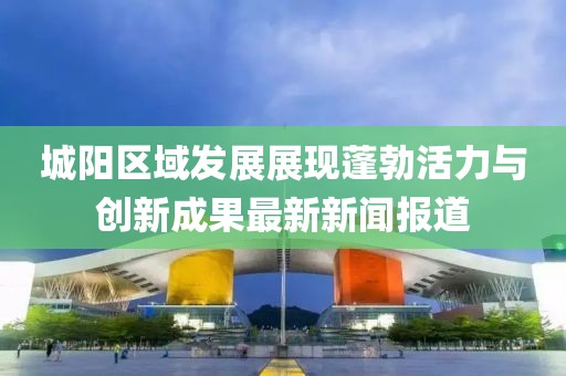 城陽區(qū)域發(fā)展展現(xiàn)蓬勃活力與創(chuàng)新成果最新新聞報道